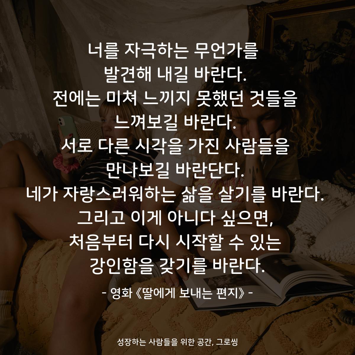 너를 자극하는 무언가를  발견해 내길 바란다. 전에는 미쳐 느끼지 못했던 것들을 느껴보길 바란다. 서로 다른 시각을 가진 사람들을 만나보길 바란단다. 네가 자랑스러워하는 삶을 살기를 바란다. 그리고 이게 아니다 싶으면, 처음부터 다시 시작할 수 있는 강인함을 갖기를 바란다. - 영화 《딸에게 보내는 편지》