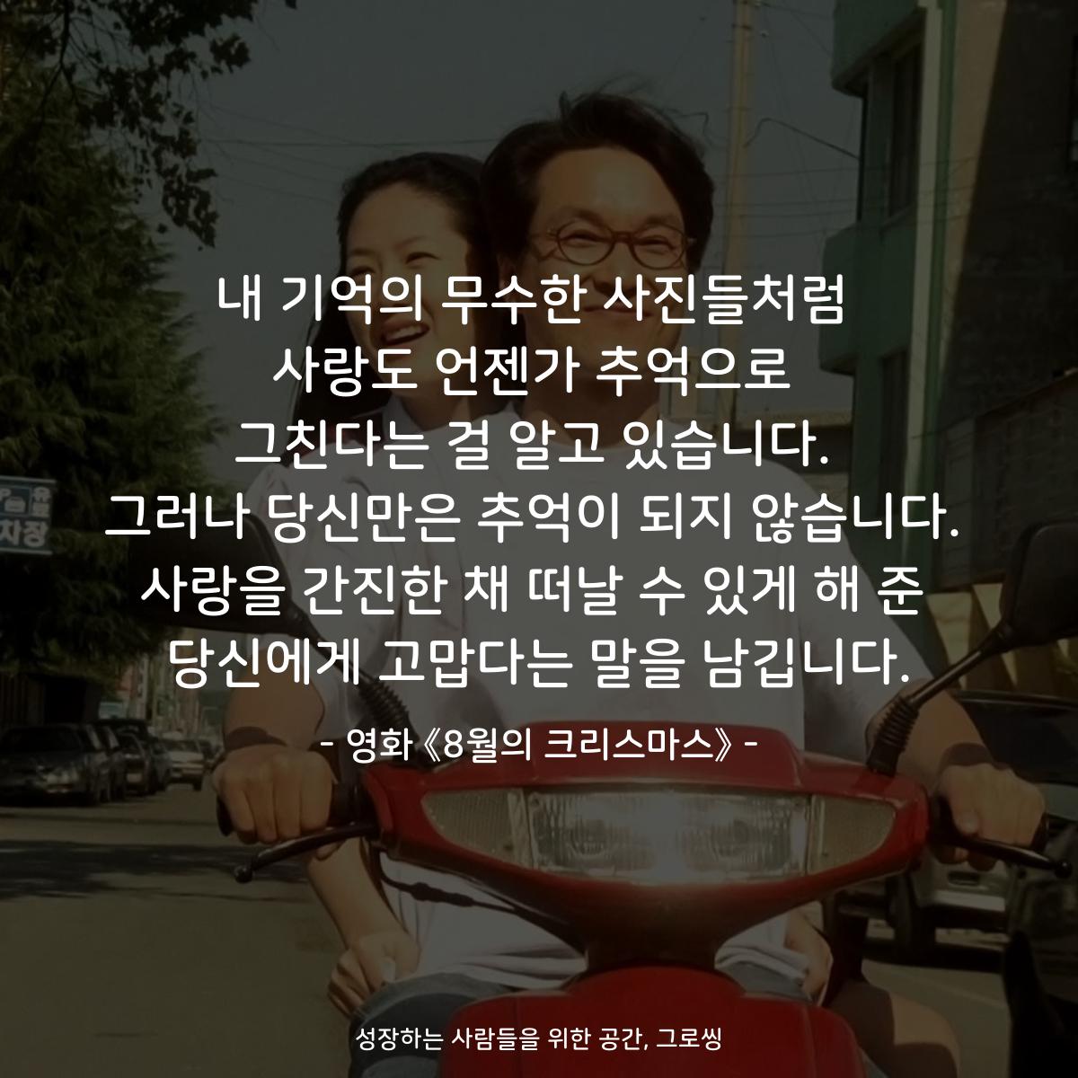 내 기억의 무수한 사진들처럼 사랑도 언젠가 추억으로 그친다는 걸 알고 있습니다. 그러나 당신만은 추억이 되지 않습니다. 사랑을 간진한 채 떠날 수 있게 해 준 당신에게 고맙다는 말을 남깁니다. - 영화 《8월의 크리스마스》