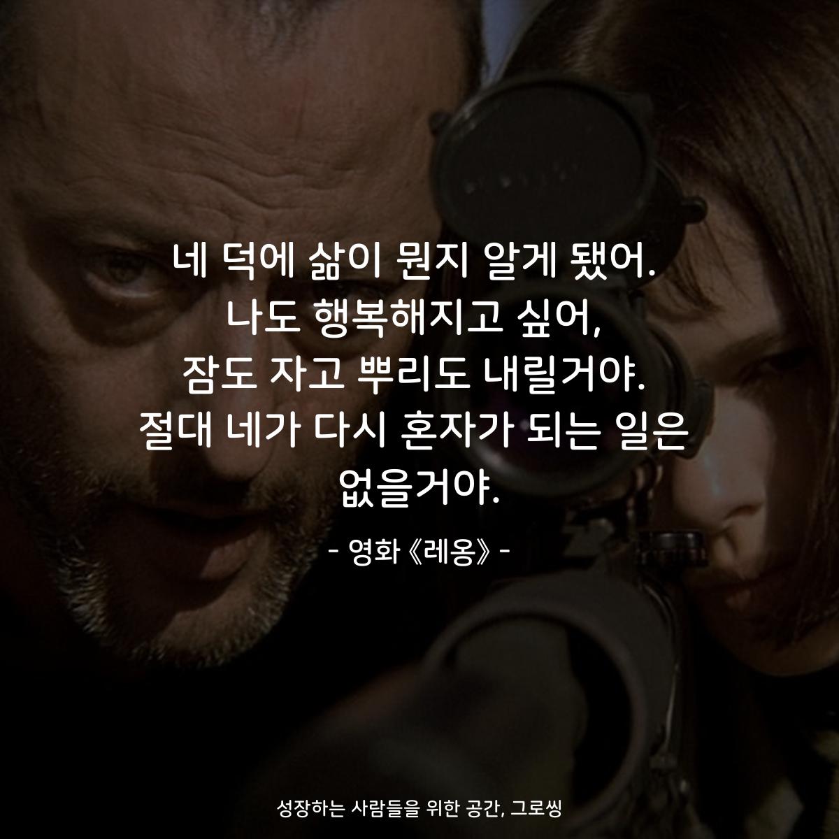 네 덕에 삶이 뭔지 알게 됐어. 나도 행복해지고 싶어, 잠도 자고 뿌리도 내릴거야. 절대 네가 다시 혼자가 되는 일은 없을거야. - 영화 《레옹》