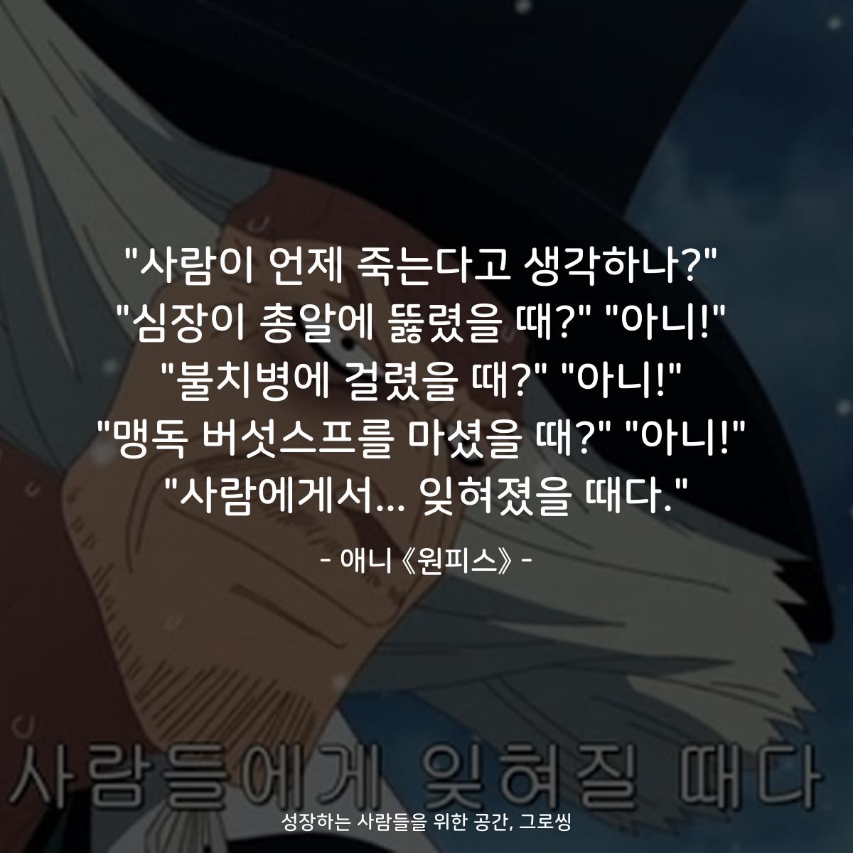 "사람이 언제 죽는다고 생각하나?" "심장이 총알에 뚫렸을 때?" "아니!" "불치병에 걸렸을 때?" "아니!" "맹독 버섯스프를 마셨을 때?" "아니!" "사람에게서... 잊혀졌을 때다." - 애니 《원피스》