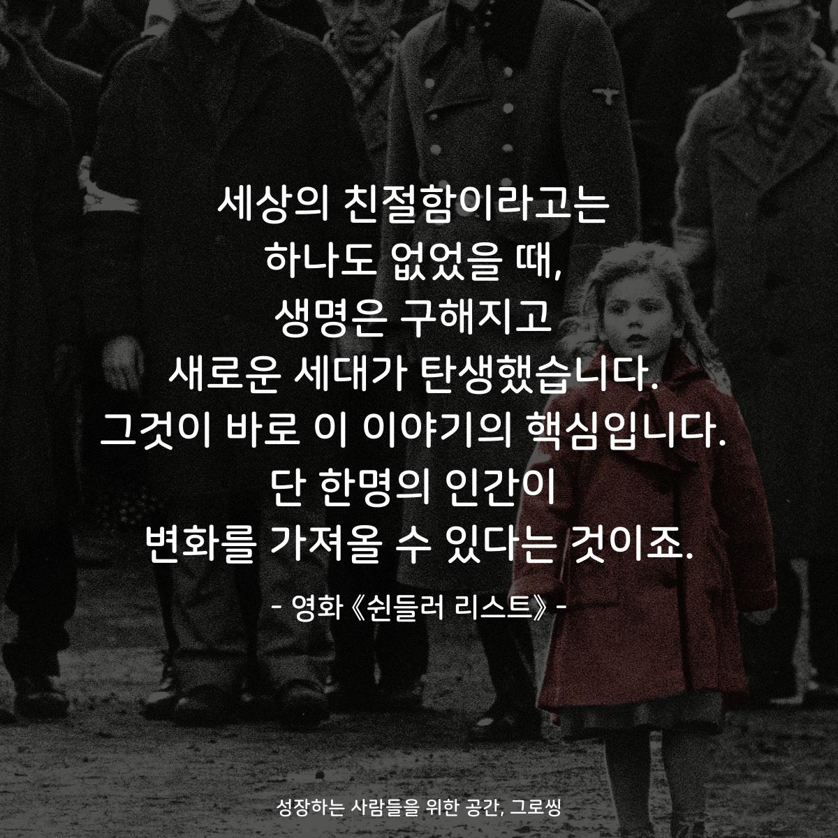 세상의 친절함이라고는 하나도 없었을 때, 생명은 구해지고 새로운 세대가 탄생했습니다. 그것이 바로 이 이야기의 핵심입니다. 단 한명의 인간이 변화를 가져올 수 있다는 것이죠. - 영화 《쉰들러 리스트》