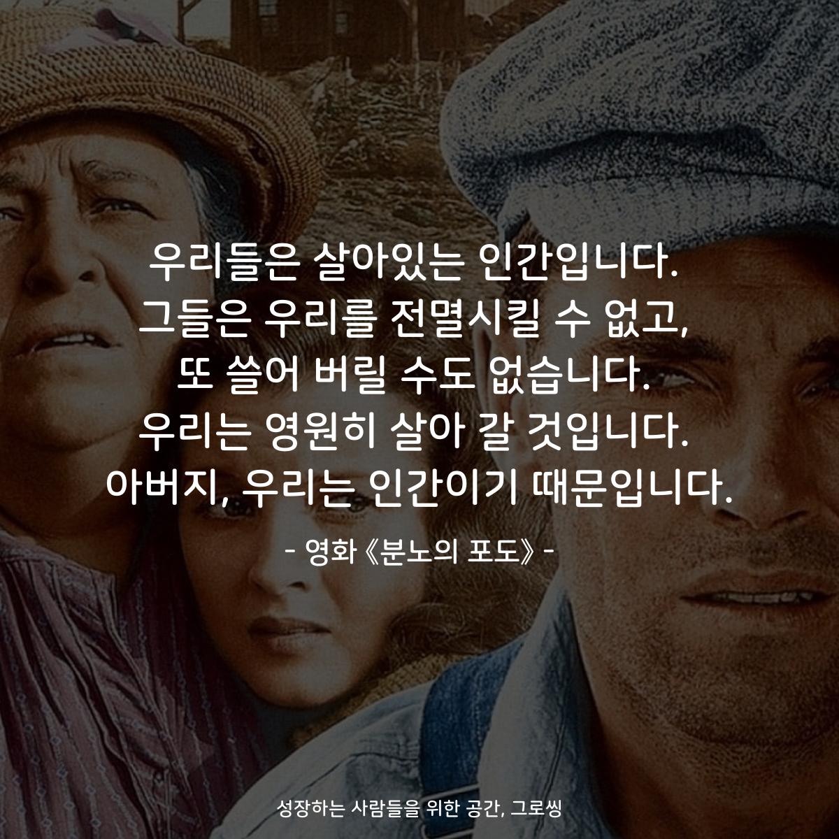 우리들은 살아있는 인간입니다. 그들은 우리를 전멸시킬 수 없고, 또 쓸어 버릴 수도 없습니다. 우리는 영원히 살아 갈 것입니다. 아버지, 우리는 인간이기 때문입니다. - 영화 《분노의 포도》