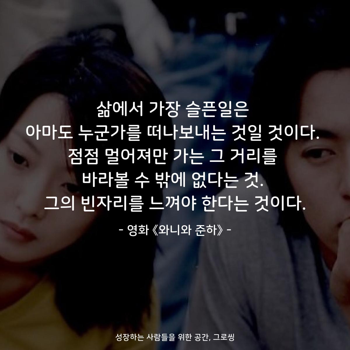 삶에서 가장 슬픈일은 아마도 누군가를 떠나보내는 것일 것이다. 점점 멀어져만 가는 그 거리를 바라볼 수 밖에 없다는 것. 그의 빈자리를 느껴야 한다는 것이다. - 영화 《와니와 준하》