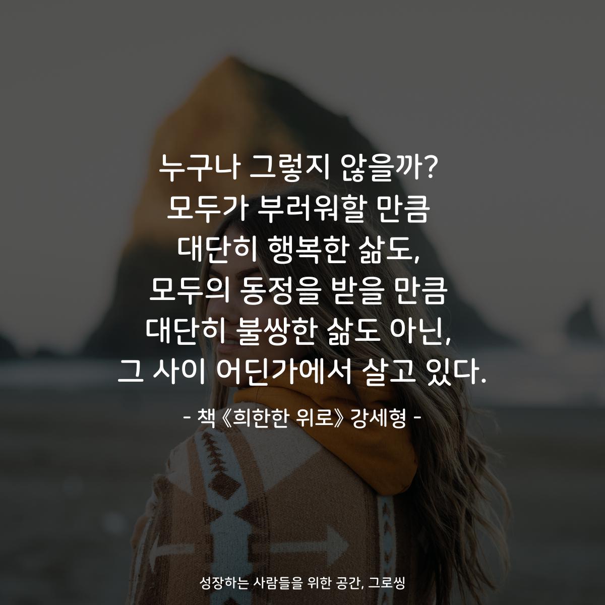 누구나 그렇지 않을까? 모두가 부러워할 만큼 대단히 행복한 삶도, 모두의 동정을 받을 만큼 대단히 불쌍한 삶도 아닌, 그 사이 어딘가에서 살고 있다. - 책 《희한한 위로》 강세형