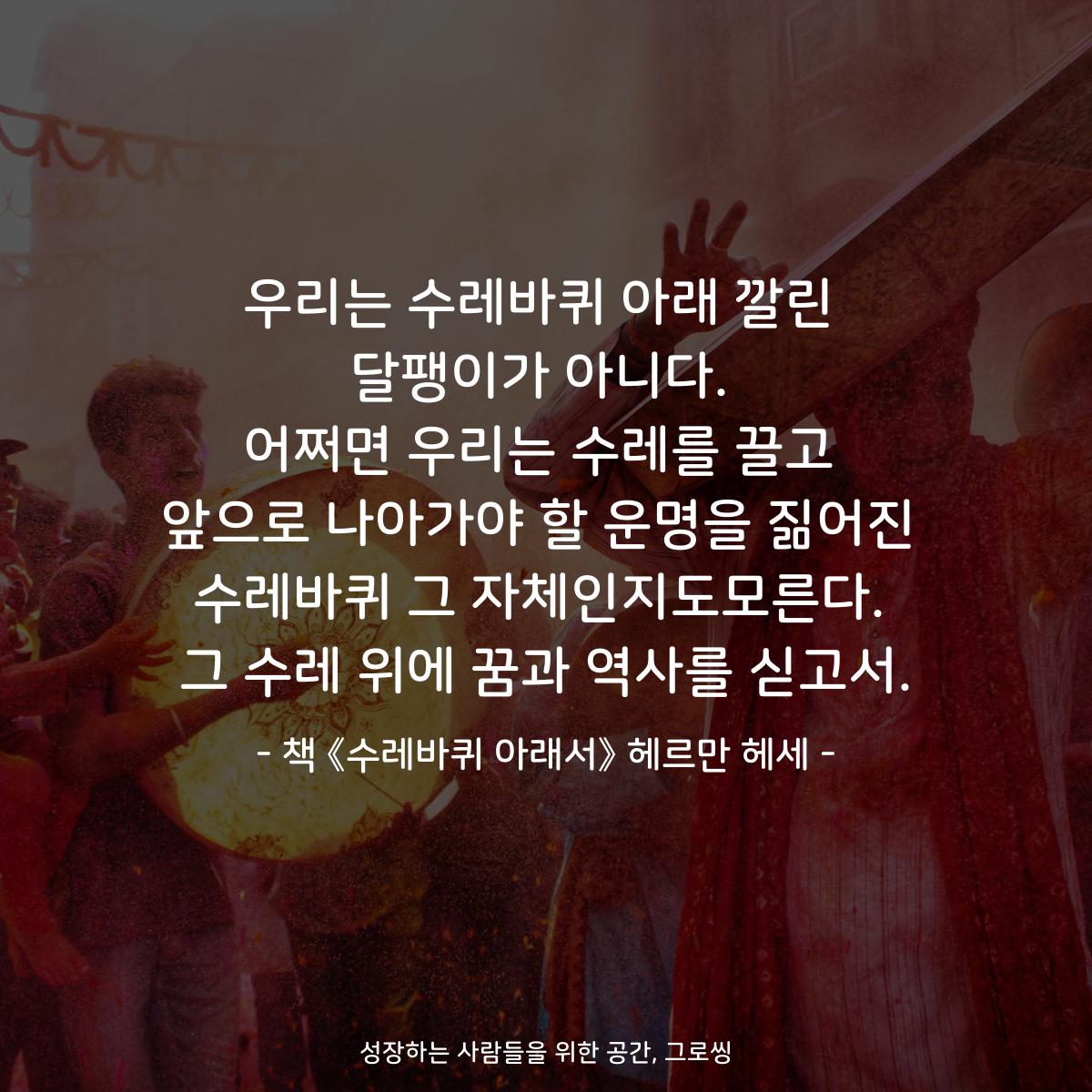 우리는 수레바퀴 아래 깔린 달팽이가 아니다. 어쩌면 우리는 수레를 끌고 앞으로 나아가야 할 운명을 짊어진 수레바퀴 그 자체인지도모른다. 그 수레 위에 꿈과 역사를 싣고서. - 책 《수레바퀴 아래서》 헤르만 헤세