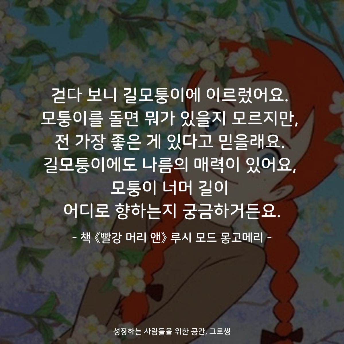 걷다 보니 길모퉁이에 이르렀어요. 모퉁이를 돌면 뭐가 있을지 모르지만, 전 가장 좋은 게 있다고 믿을래요. 길모퉁이에도 나름의 매력이 있어요, 모퉁이 너머 길이 어디로 향하는지 궁금하거든요. - 책 《빨강 머리 앤》 루시 모드 몽고메리