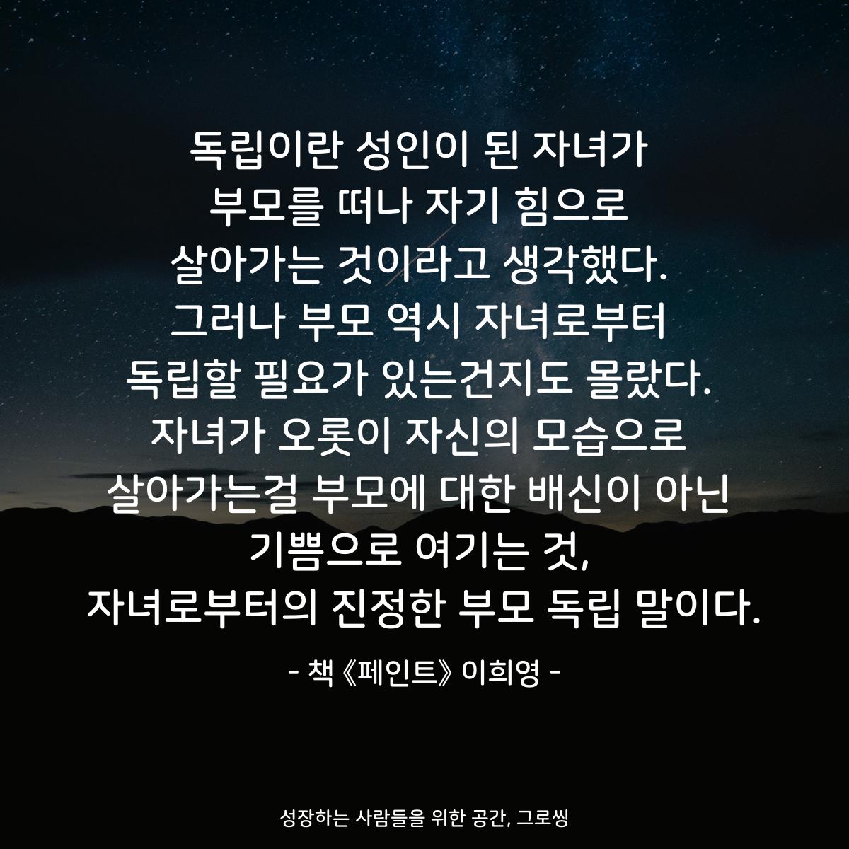 독립이란 성인이 된 자녀가 부모를 떠나 자기 힘으로 살아가는 것이라고 생각했다. 그러나 부모 역시 자녀로부터 독립할 필요가 있는건지도 몰랐다. 자녀가 오롯이 자신의 모습으로 살아가는걸 부모에 대한 배신이 아닌 기쁨으로 여기는 것, 자녀로부터의 진정한 부모 독립 말이다. - 책 《페인트》 이희영