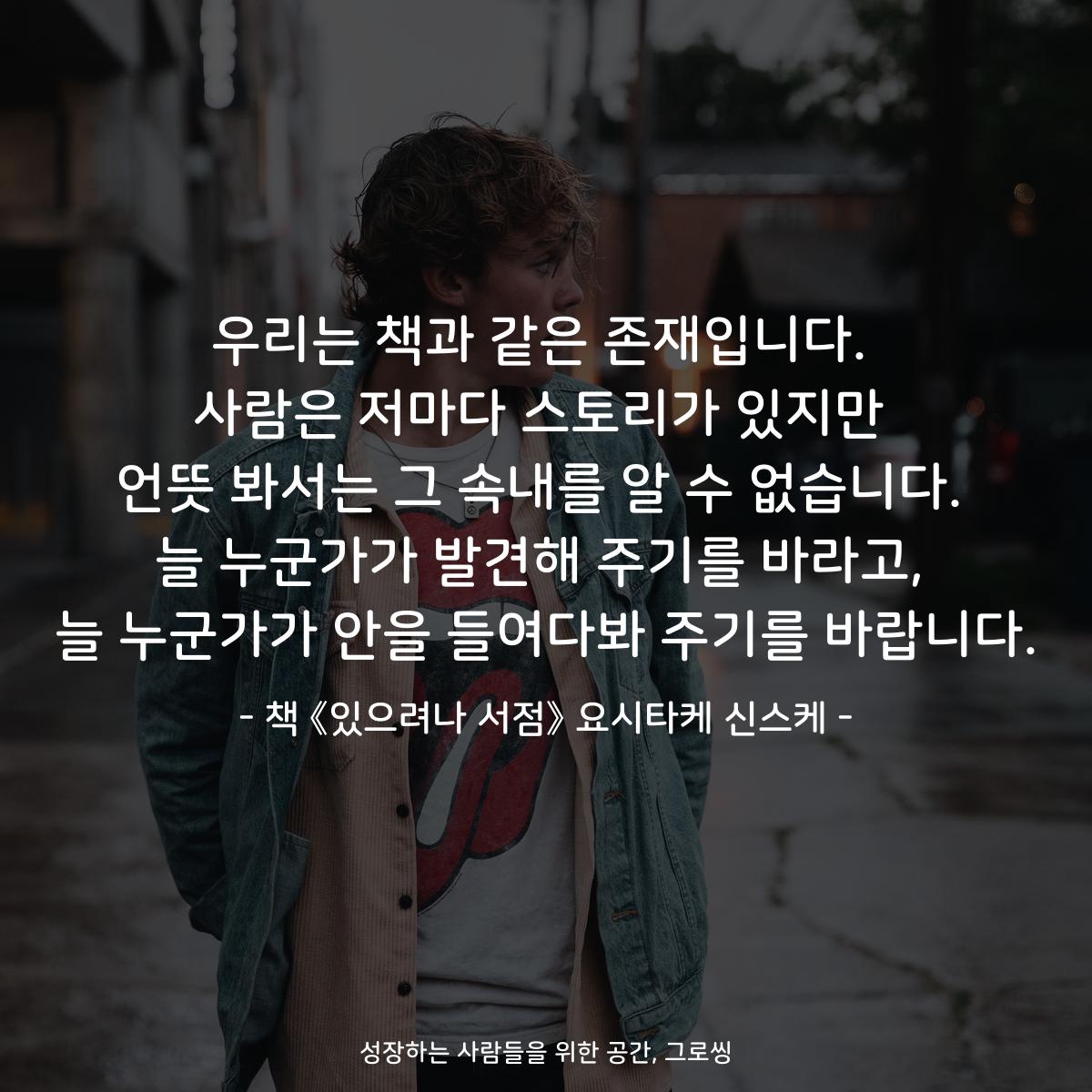 우리는 책과 같은 존재입니다. 사람은 저마다 스토리가 있지만 언뜻 봐서는 그 속내를 알 수 없습니다. 늘 누군가가 발견해 주기를 바라고, 늘 누군가가 안을 들여다봐 주기를 바랍니다. - 책 《있으려나 서점》 요시타케 신스케
