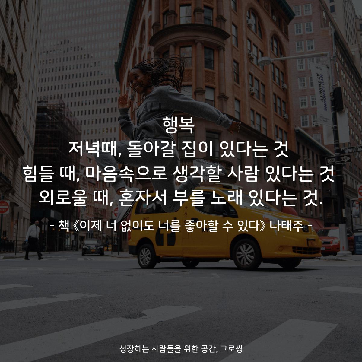 행복 저녁때, 돌아갈 집이 있다는 것 힘들 때, 마음속으로 생각할 사람 있다는 것 외로울 때, 혼자서 부를 노래 있다는 것. - 책 《이제 너 없이도 너를 좋아할 수 있다》 나태주