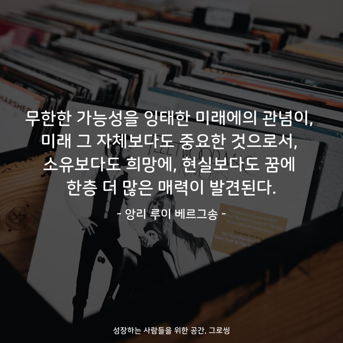 무한한 가능성을 잉태한 미래에의 관념이, 미래 그 자체보다도 중요한 것으로서, 소유보다도 희망에, 현실보다도 꿈에 한층 더 많은 매력이 발견된다. - 앙리 루이 베르그송