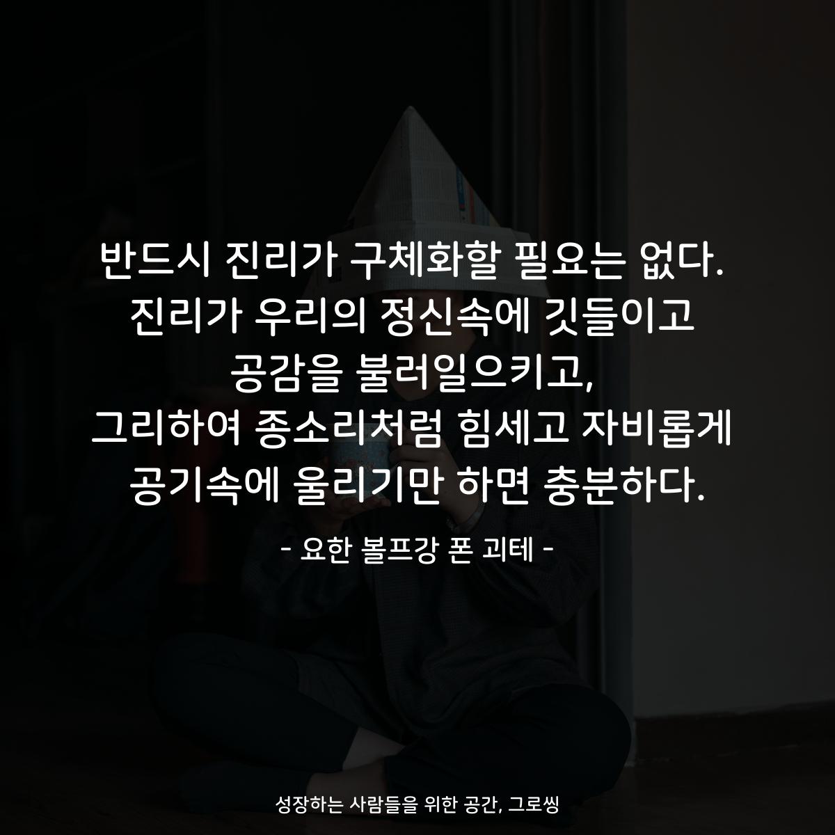 반드시 진리가 구체화할 필요는 없다. 진리가 우리의 정신속에 깃들이고 공감을 불러일으키고, 그리하여 종소리처럼 힘세고 자비롭게 공기속에 울리기만 하면 충분하다. - 요한 볼프강 폰 괴테