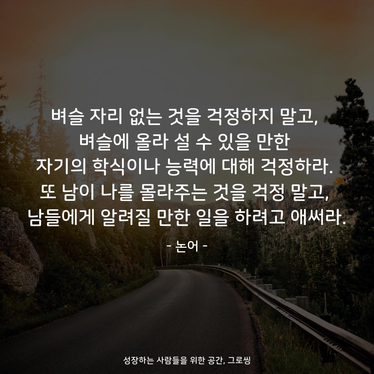 벼슬 자리 없는 것을 걱정하지 말고, 벼슬에 올라 설 수 있을 만한 자기의 학식이나 능력에 대해 걱정하라. 또 남이 나를 몰라주는 것을 걱정 말고, 남들에게 알려질 만한 일을 하려고 애써라. - 논어