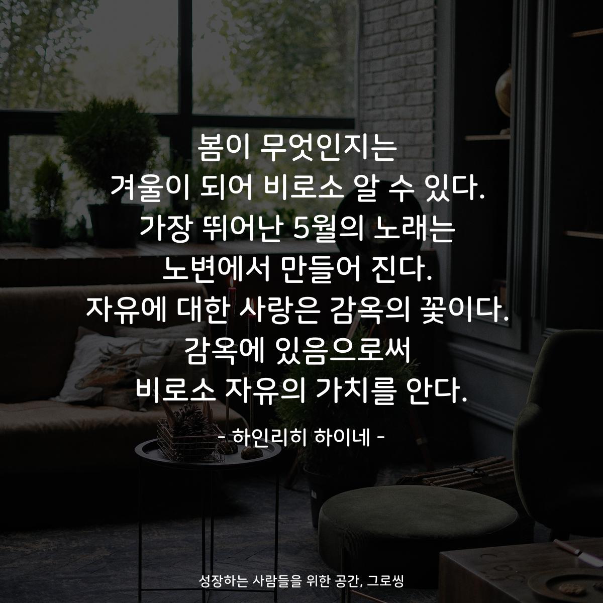 봄이 무엇인지는 겨울이 되어 비로소 알 수 있다. 가장 뛰어난 5월의 노래는 노변에서 만들어 진다. 자유에 대한 사랑은 감옥의 꽃이다. 감옥에 있음으로써 비로소 자유의 가치를 안다. - 하인리히 하이네