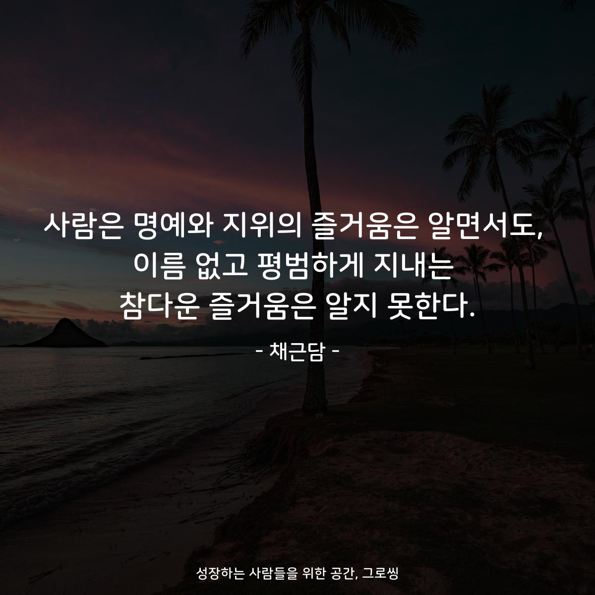사람은 명예와 지위의 즐거움은 알면서도, 이름 없고 평범하게 지내는 참다운 즐거움은 알지 못한다. - 채근담