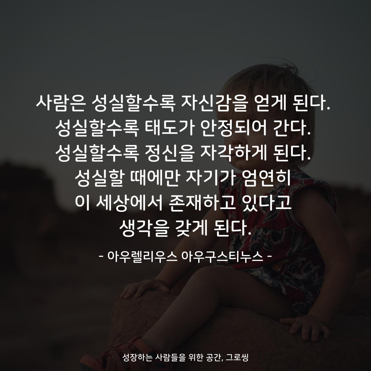 사람은 성실할수록 자신감을 얻게 된다. 성실할수록 태도가 안정되어 간다. 성실할수록 정신을 자각하게 된다. 성실할 때에만 자기가 엄연히 이 세상에서 존재하고 있다고 생각을 갖게 된다. - 아우렐리우스 아우구스티누스