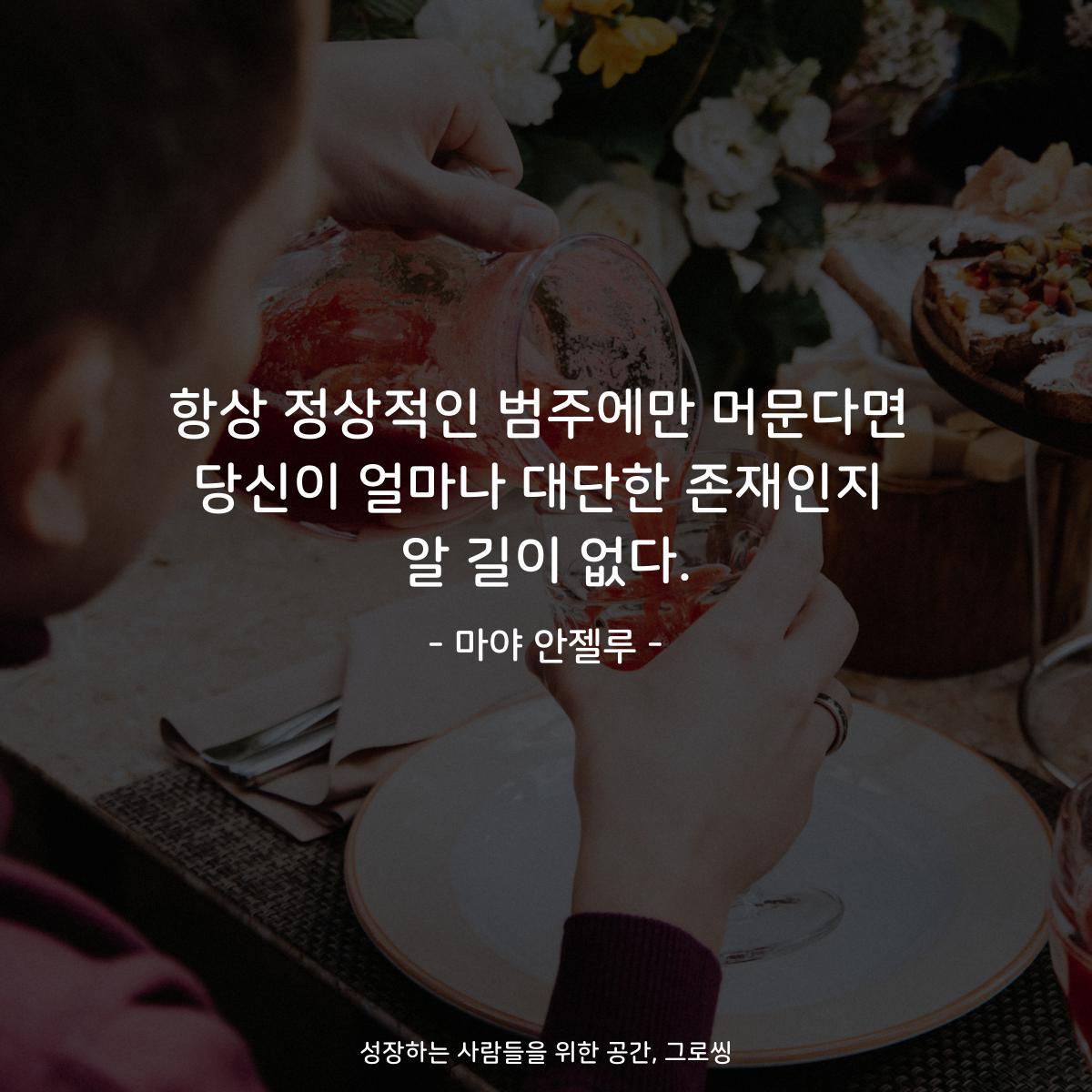 항상 정상적인 범주에만 머문다면 당신이 얼마나 대단한 존재인지 알 길이 없다. - 마야 안젤루