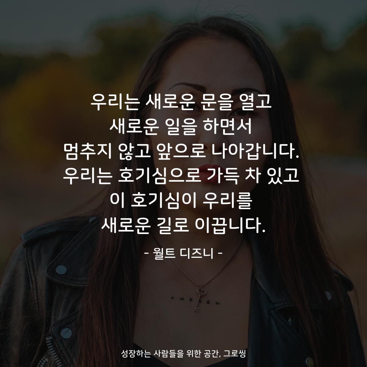 우리는 새로운 문을 열고 새로운 일을 하면서 멈추지 않고 앞으로 나아갑니다. 우리는 호기심으로 가득 차 있고 이 호기심이 우리를 새로운 길로 이끕니다. - 월트 디즈니
