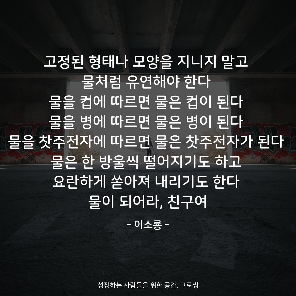 고정된 형태나 모양을 지니지 말고 물처럼 유연해야 한다 물을 컵에 따르면 물은 컵이 된다 물을 병에 따르면 물은 병이 된다 물을 찻주전자에 따르면 물은 찻주전자가 된다 물은 한 방울씩 떨어지기도 하고 요란하게 쏟아져 내리기도 한다 물이 되어라, 친구여 - 이소룡