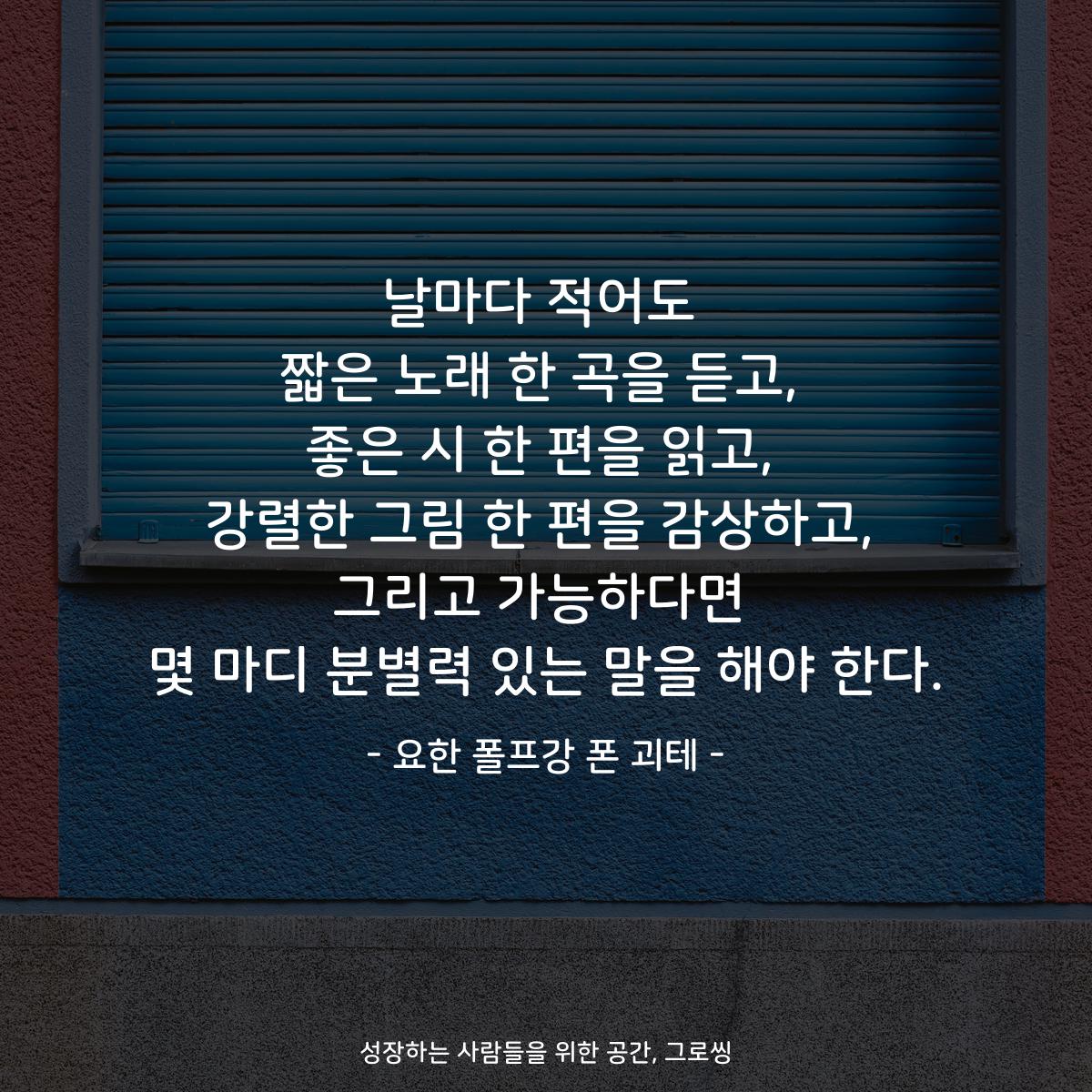 날마다 적어도 짧은 노래 한 곡을 듣고, 좋은 시 한 편을 읽고, 강렬한 그림 한 편을 감상하고, 그리고 가능하다면 몇 마디 분별력 있는 말을 해야 한다. - 요한 폴프강 폰 괴테