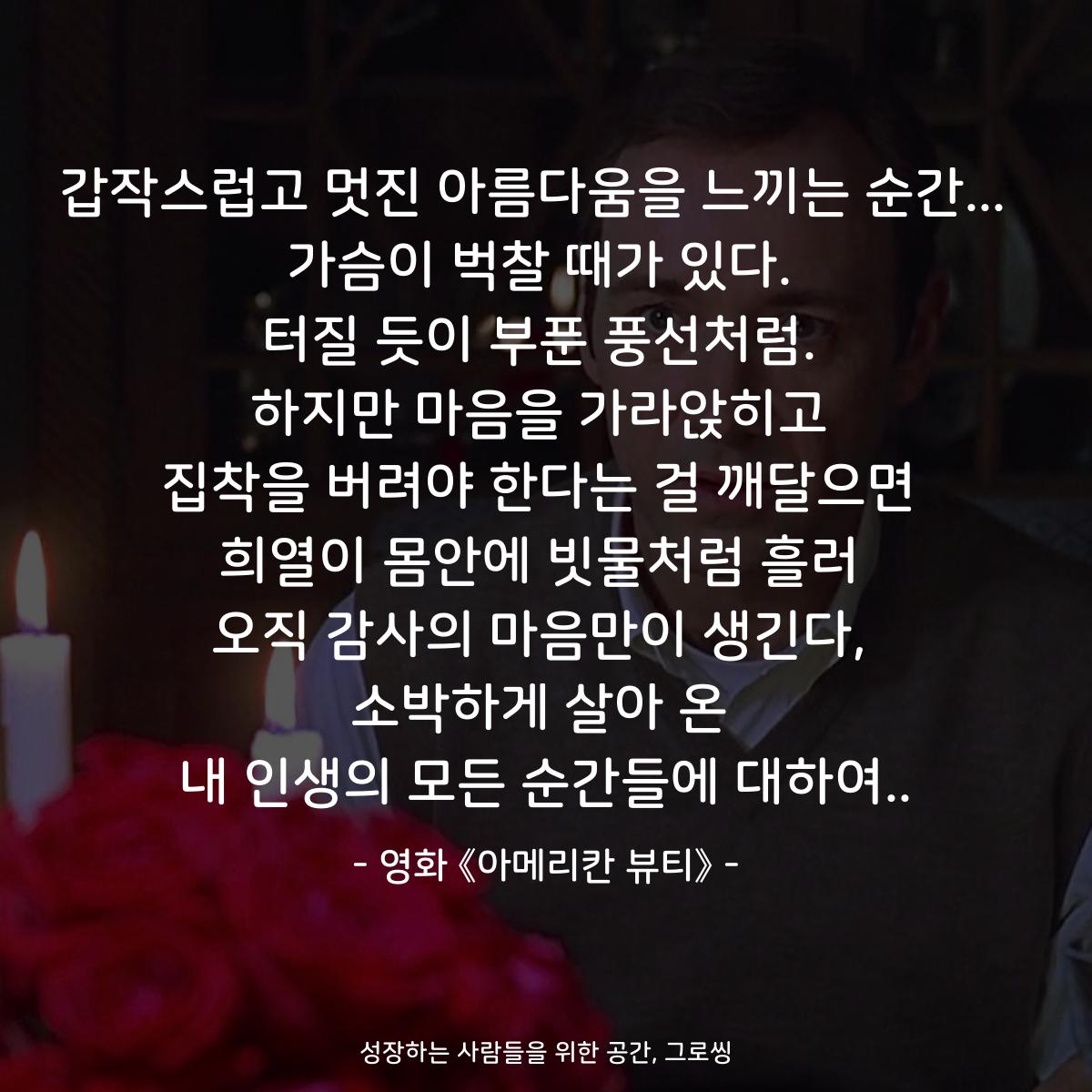 갑작스럽고 멋진 아름다움을 느끼는 순간...  가슴이 벅찰 때가 있다. 터질 듯이 부푼 풍선처럼. 하지만 마음을 가라앉히고 집착을 버려야 한다는 걸 깨달으면 희열이 몸안에 빗물처럼 흘러 오직 감사의 마음만이 생긴다, 소박하게 살아 온 내 인생의 모든 순간들에 대하여.. - 영화 《아메리칸 뷰티》