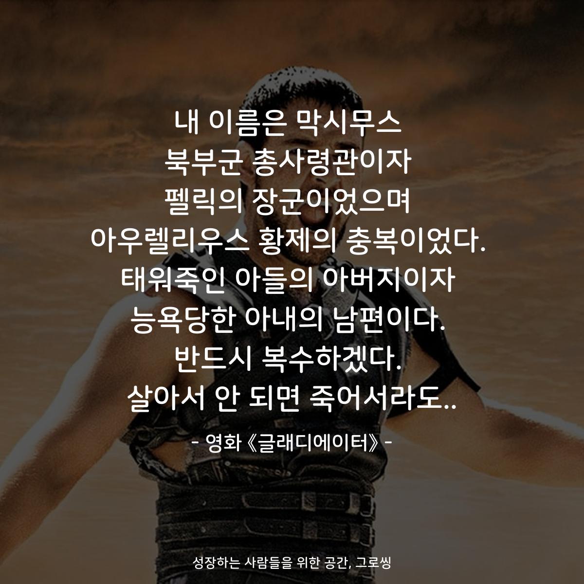 내 이름은 막시무스 북부군 총사령관이자 펠릭의 장군이었으며 아우렐리우스 황제의 충복이었다. 태워죽인 아들의 아버지이자 능욕당한 아내의 남편이다. 반드시 복수하겠다. 살아서 안 되면 죽어서라도.. - 영화 《글래디에이터》