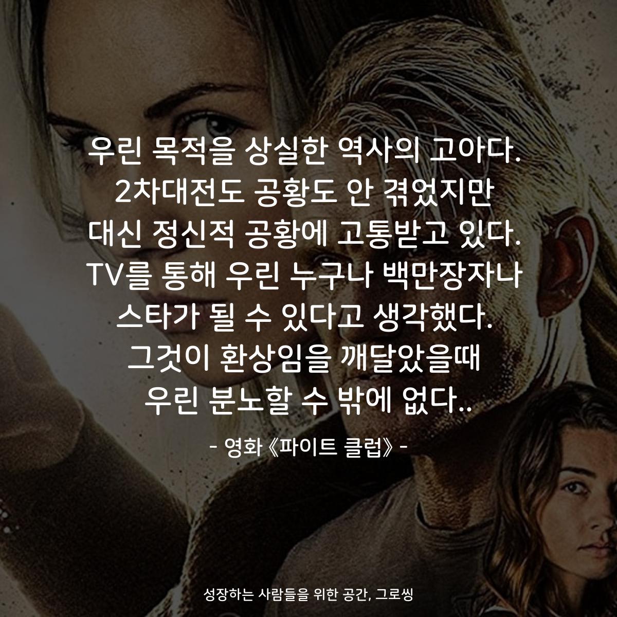우린 목적을 상실한 역사의 고아다. 2차대전도 공황도 안 겪었지만 대신 정신적 공황에 고통받고 있다. TV를 통해 우린 누구나 백만장자나 스타가 될 수 있다고 생각했다. 그것이 환상임을 깨달았을때 우린 분노할 수 밖에 없다.. - 영화 《파이트 클럽》