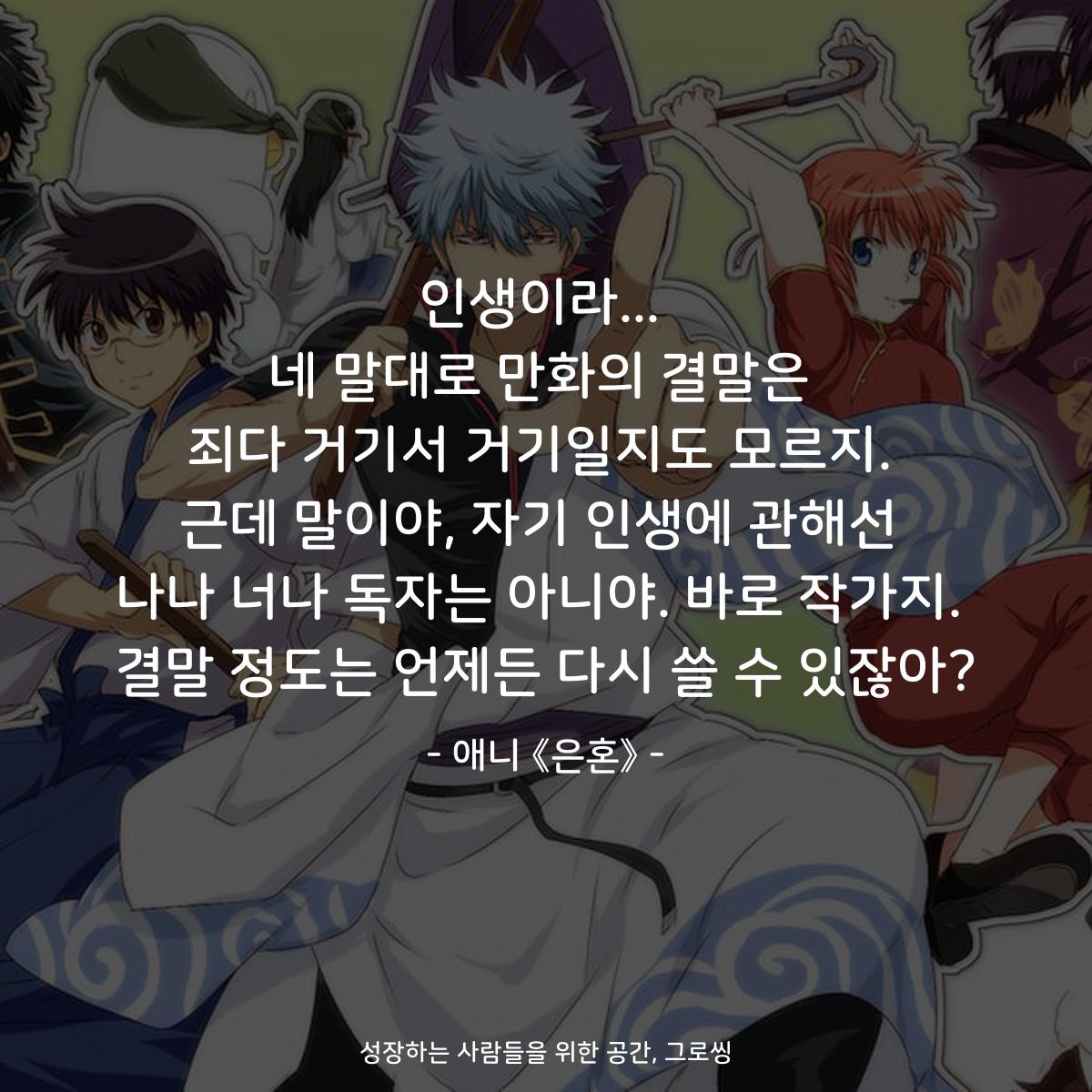 인생이라... 네 말대로 만화의 결말은 죄다 거기서 거기일지도 모르지. 근데 말이야, 자기 인생에 관해선 나나 너나 독자는 아니야. 바로 작가지. 결말 정도는 언제든 다시 쓸 수 있잖아? - 애니 《은혼》