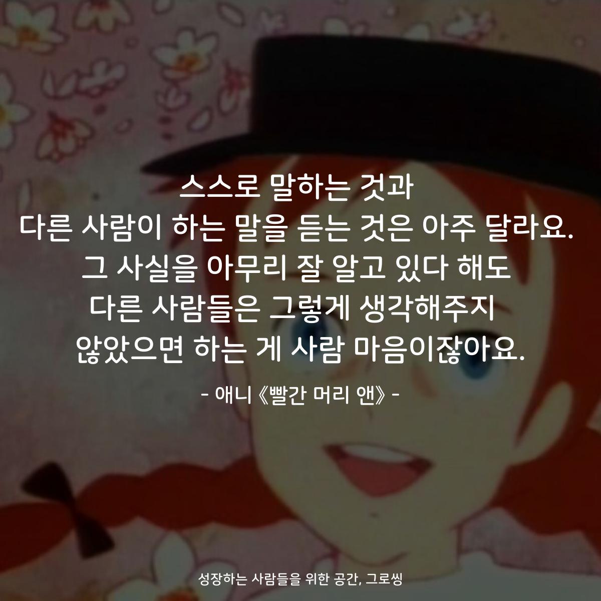 스스로 말하는 것과 다른 사람이 하는 말을 듣는 것은 아주 달라요. 그 사실을 아무리 잘 알고 있다 해도 다른 사람들은 그렇게 생각해주지  않았으면 하는 게 사람 마음이잖아요. - 애니 《빨간머리 앤》