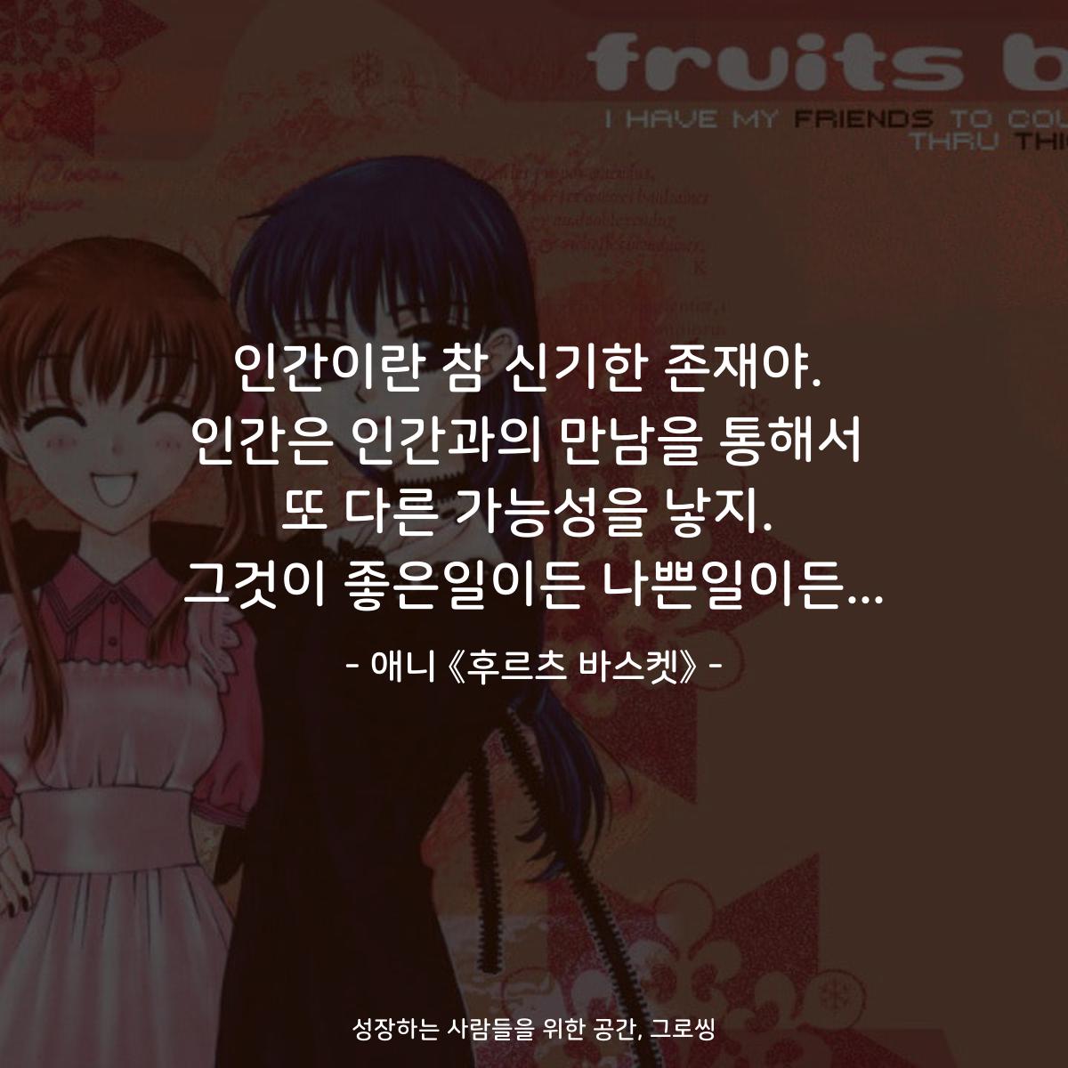 인간이란 참 신기한 존재야. 인간은 인간과의 만남을 통해서 또 다른 가능성을 낳지. 그것이 좋은일이든 나쁜일이든... - 애니 《후르츠 바스켓》