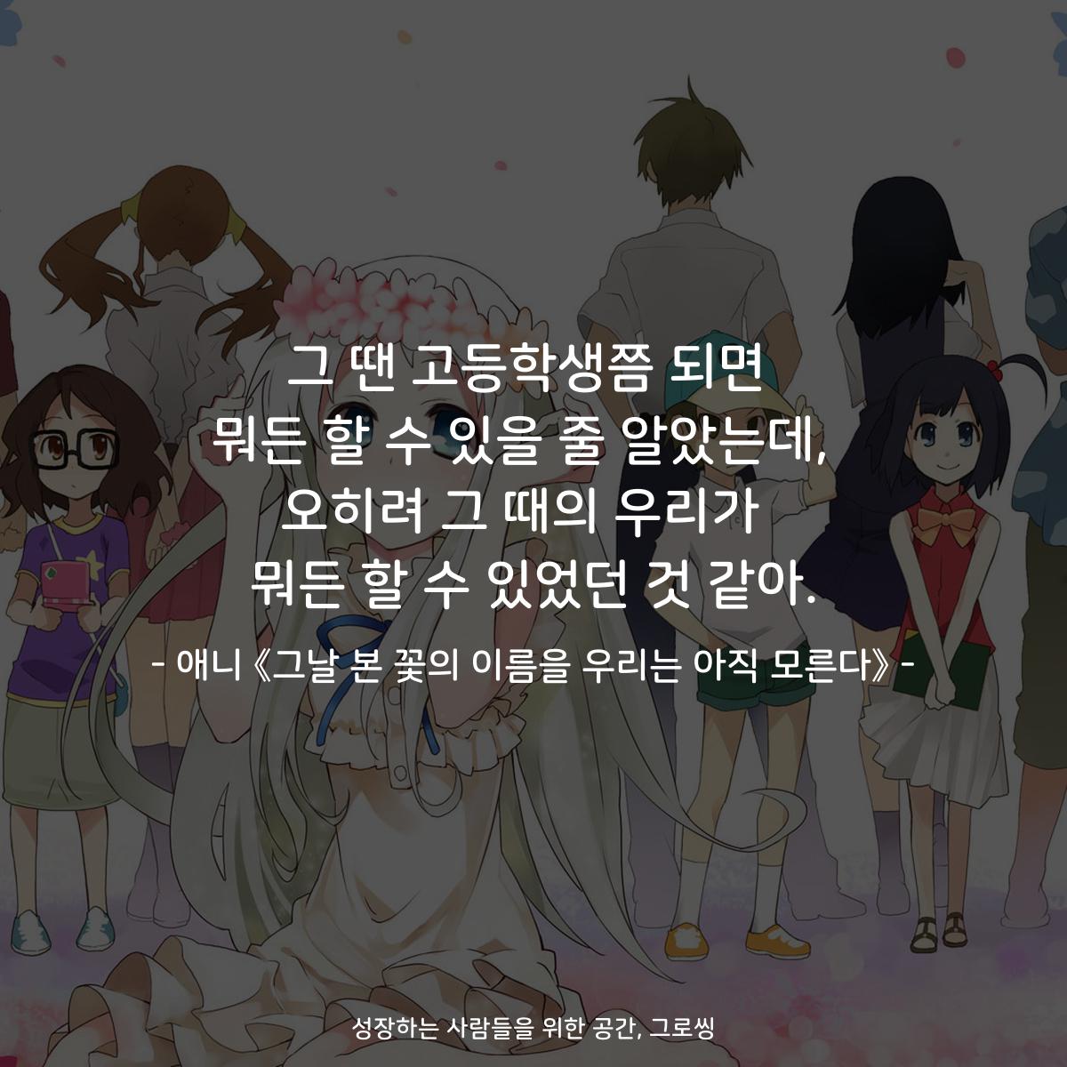 그 땐 고등학생쯤 되면 뭐든 할 수 있을 줄 알았는데,  오히려 그 때의 우리가  뭐든 할 수 있었던 것 같아. - 애니 《그날 본 꽃의 이름을 우리는 아직 모른다》