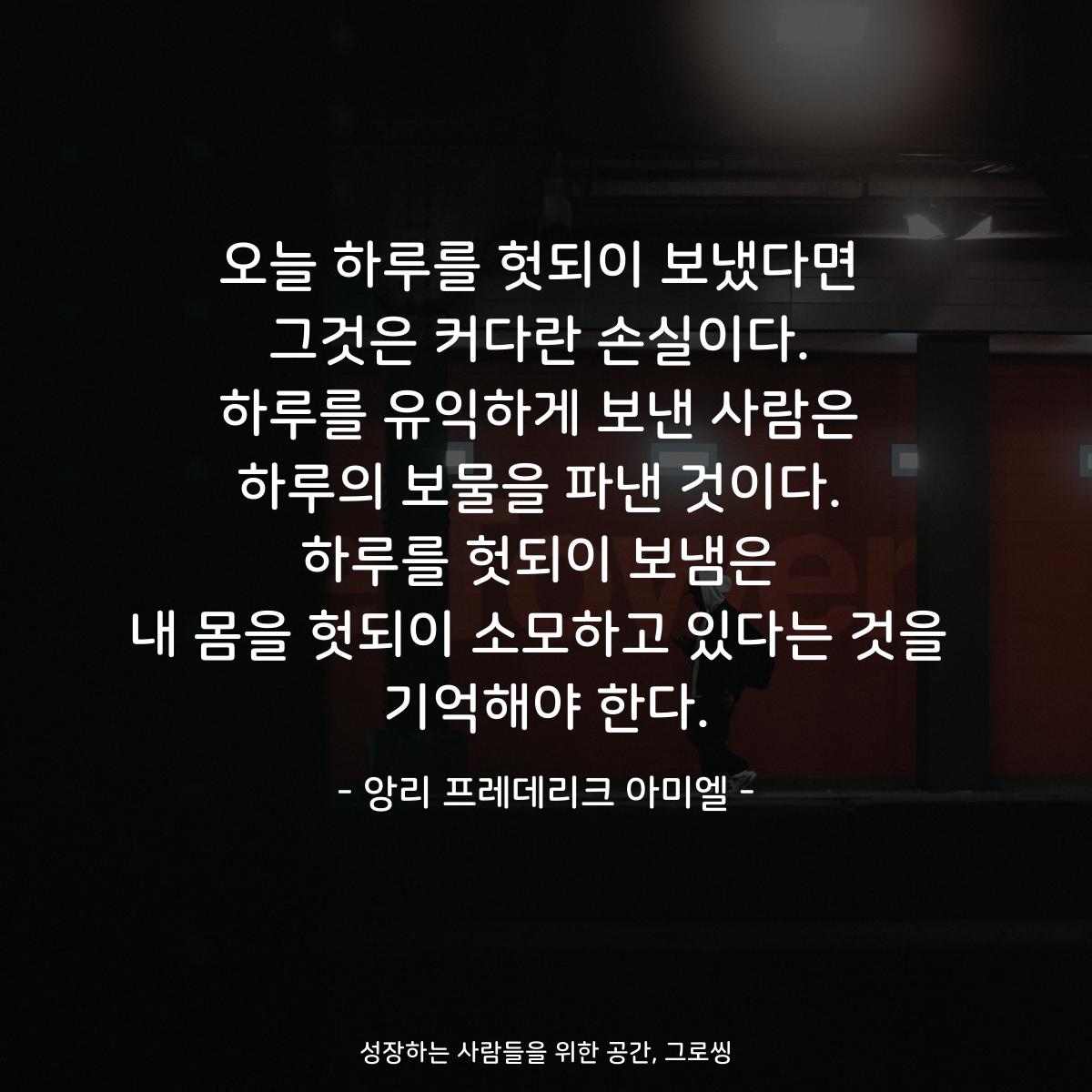 오늘 하루를 헛되이 보냈다면 그것은 커다란 손실이다. 하루를 유익하게 보낸 사람은 하루의 보물을 파낸 것이다. 하루를 헛되이 보냄은 내 몸을 헛되이 소모하고 있다는 것을 기억해야 한다. - 앙리 프레데리크 아미엘
