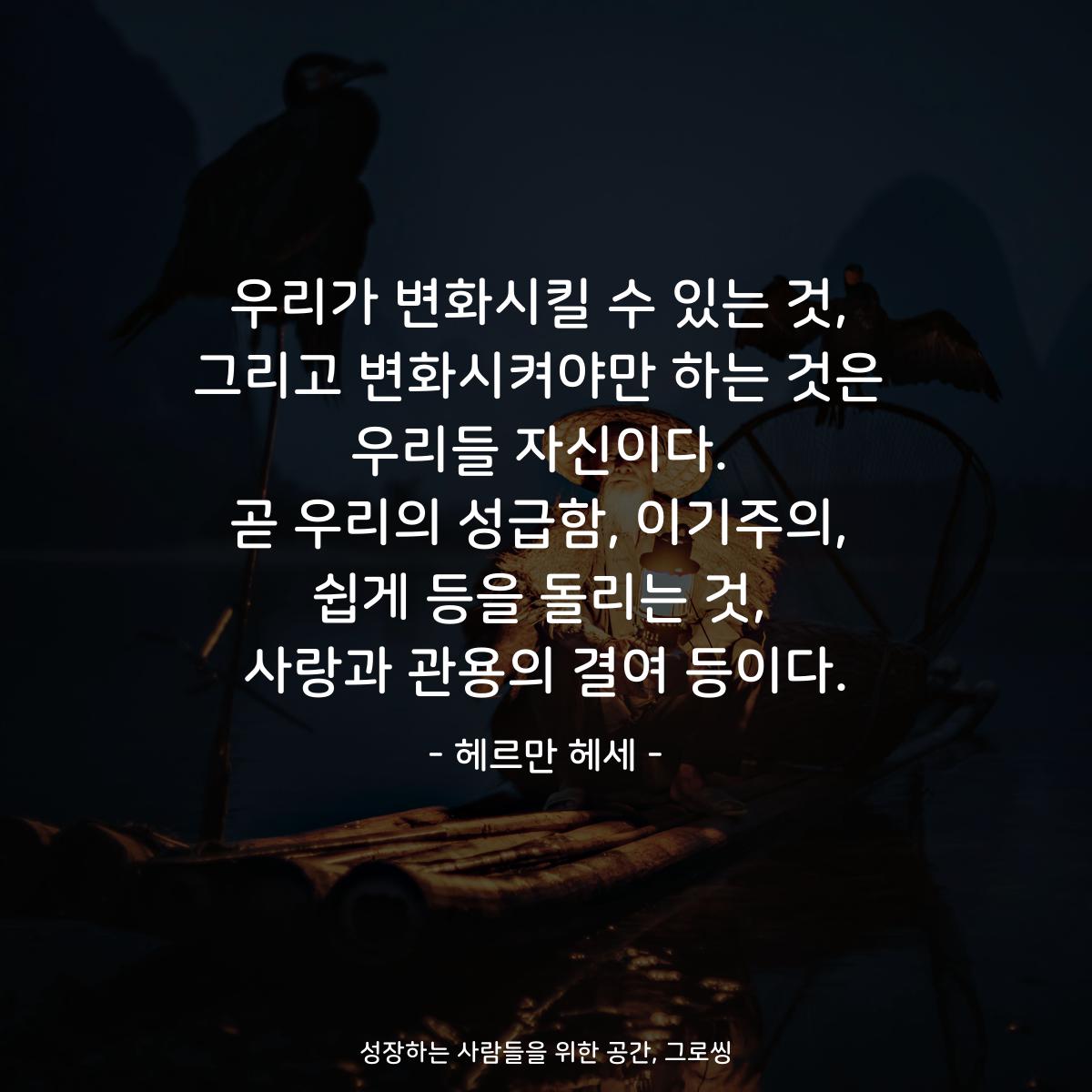 우리가 변화시킬 수 있는 것, 그리고 변화시켜야만 하는 것은 우리들 자신이다. 곧 우리의 성급함, 이기주의, 쉽게 등을 돌리는 것, 사랑과 관용의 결여 등이다. - 헤르만 헤세
