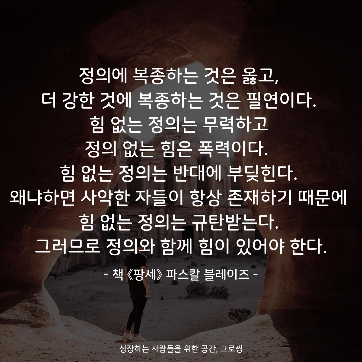 정의에 복종하는 것은 옳고, 더 강한 것에 복종하는 것은 필연이다. 힘 없는 정의는 무력하고 정의 없는 힘은 폭력이다.  힘 없는 정의는 반대에 부딪힌다. 왜냐하면 사악한 자들이 항상 존재하기 때문에 힘 없는 정의는 규탄받는다. 그러므로 정의와 함께 힘이 있어야 한다. - 책 《팡세》 파스칼 블레이즈