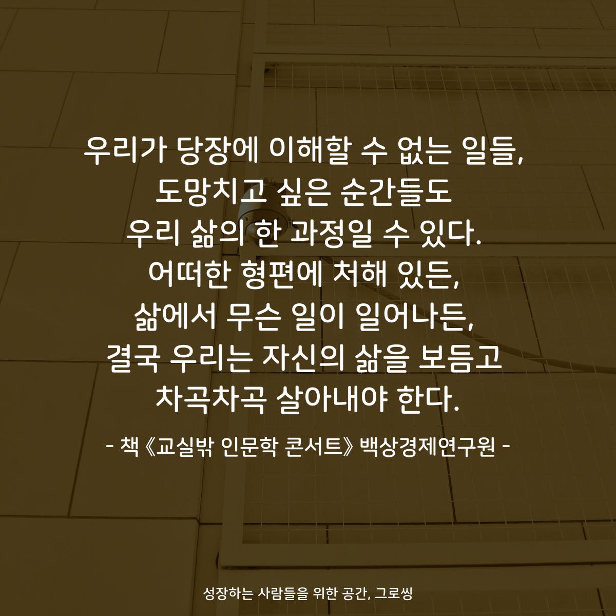 우리가 당장에 이해할 수 없는 일들, 도망치고 싶은 순간들도 우리 삶의 한 과정일 수 있다. 어떠한 형편에 처해 있든, 삶에서 무슨 일이 일어나든, 결국 우리는 자신의 삶을 보듬고 차곡차곡 살아내야 한다. - 책 《교실밖 인문학 콘서트》 백상경제연구원