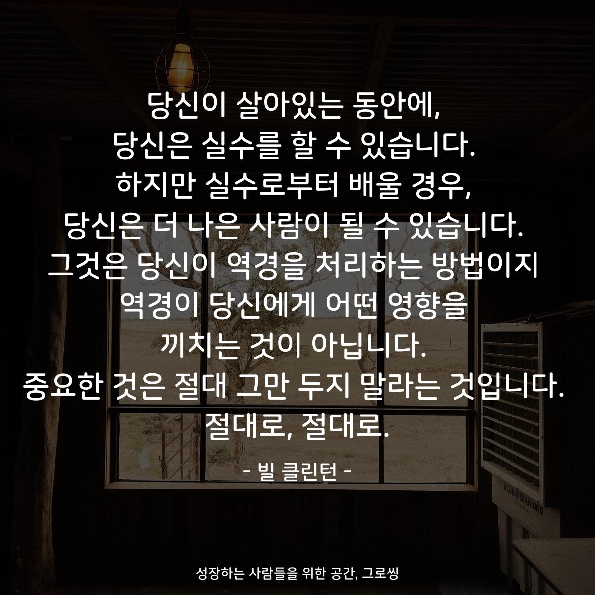 당신이 살아있는 동안에, 당신은 실수를 할 수 있습니다. 하지만 실수로부터 배울 경우, 당신은 더 나은 사람이 될 수 있습니다. 그것은 당신이 역경을 처리하는 방법이지 역경이 당신에게 어떤 영향을 끼치는 것이 아닙니다. 중요한 것은 절대 그만 두지 말라는 것입니다. 절대로, 절대로. - 빌 클린턴