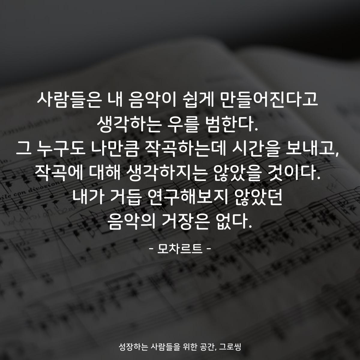 사람들은 내 음악이 쉽게 만들어진다고 생각하는 우를 범한다. 그 누구도 나만큼 작곡하는데 시간을 보내고, 작곡에 대해 생각하지는 않았을 것이다. 내가 거듭 연구해보지 않았던 음악의 거장은 없다. - 모차르트