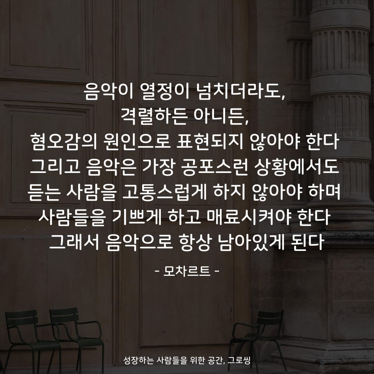 음악이 열정이 넘치더라도, 격렬하든 아니든, 혐오감의 원인으로 표현되지 않아야 한다 그리고 음악은 가장 공포스런 상황에서도 듣는 사람을 고통스럽게 하지 않아야 하며 사람들을 기쁘게 하고 매료시켜야 한다 그래서 음악으로 항상 남아있게 된다 - 모차르트