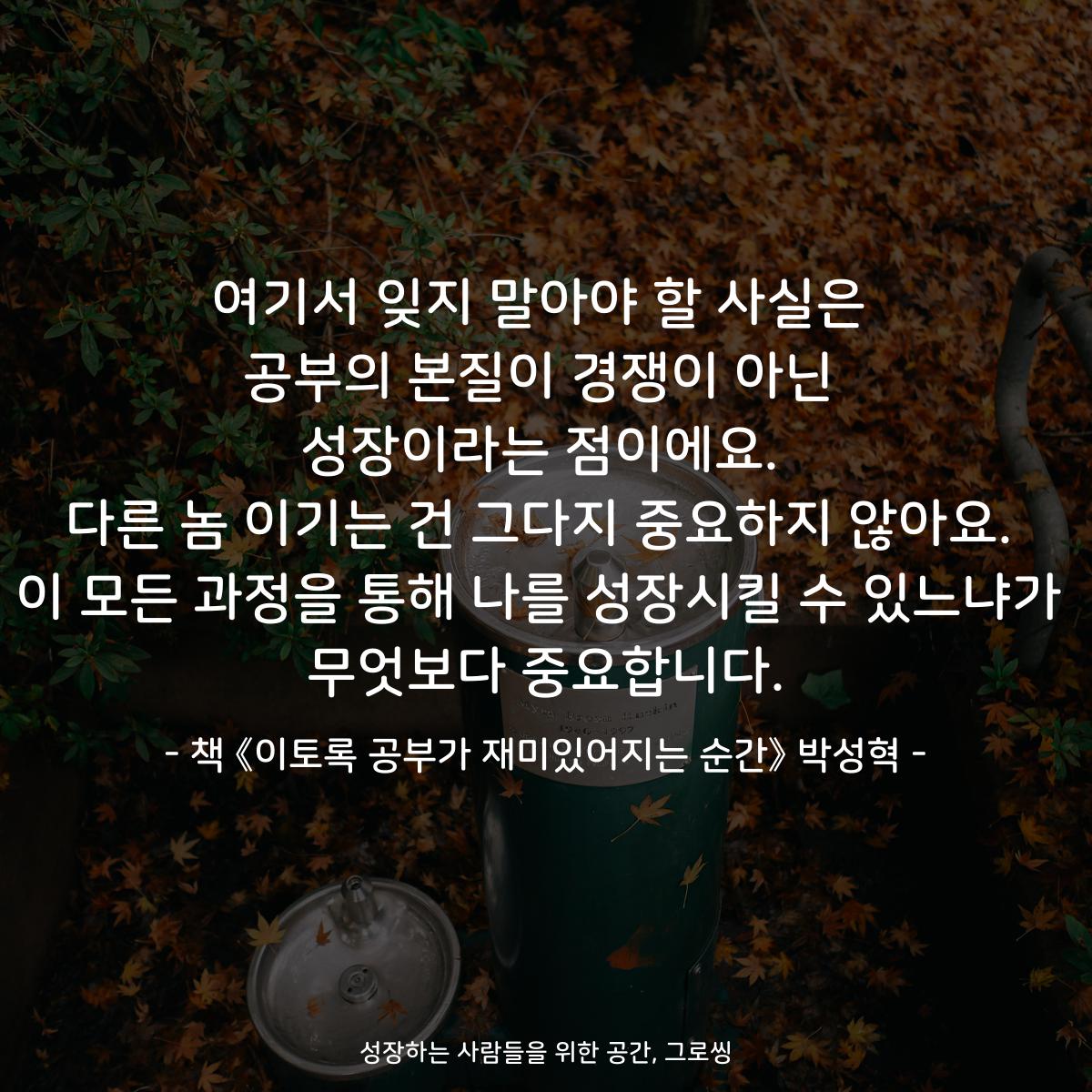 여기서 잊지 말아야 할 사실은 공부의 본질이 경쟁이 아닌 성장이라는 점이에요. 다른 놈 이기는 건 그다지 중요하지 않아요. 이 모든 과정을 통해 나를 성장시킬 수 있느냐가 무엇보다 중요합니다. - 책 《이토록 공부가 재미있어지는 순간》 박성혁
