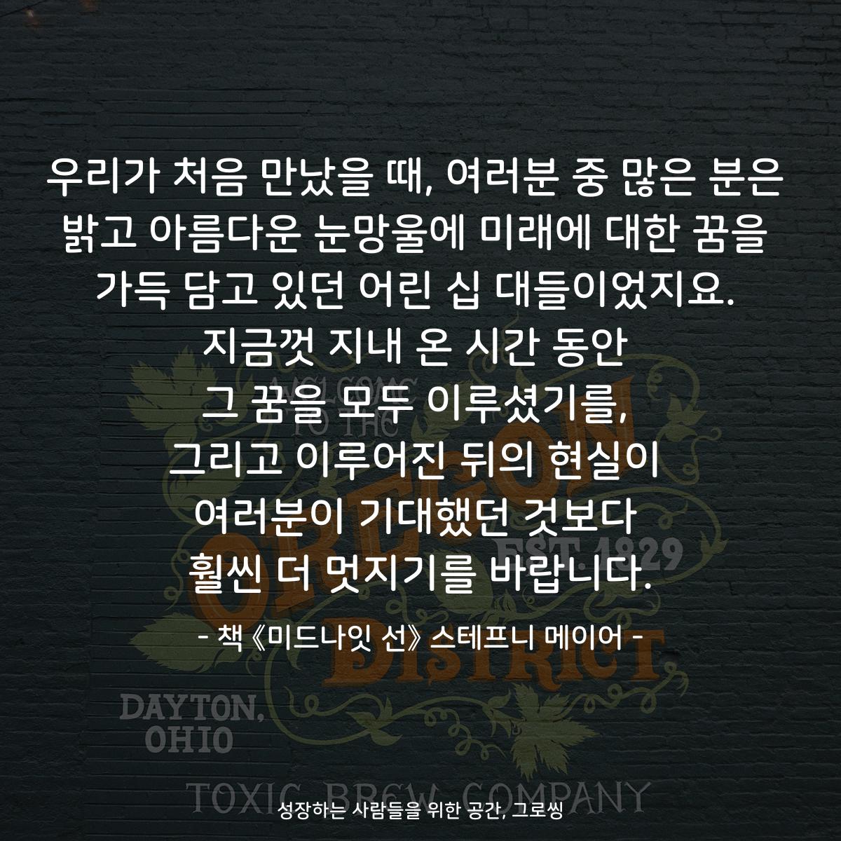 우리가 처음 만났을 때, 여러분 중 많은 분은 밝고 아름다운 눈망울에 미래에 대한 꿈을 가득 담고 있던 어린 십 대들이었지요. 지금껏 지내 온 시간 동안 그 꿈을 모두 이루셨기를, 그리고 이루어진 뒤의 현실이 여러분이 기대했던 것보다 훨씬 더 멋지기를 바랍니다. - 책 《미드나잇 선》 스테프니 메이어