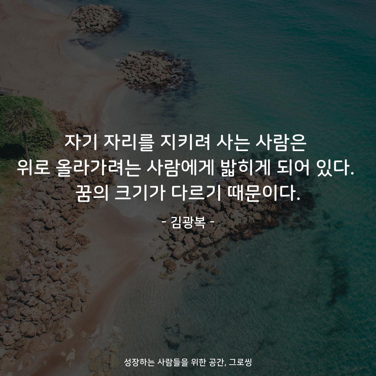 자기 자리를 지키려 사는 사람은 위로 올라가려는 사람에게 밟히게 되어 있다. 꿈의 크기가 다르기 때문이다. - 김광복
