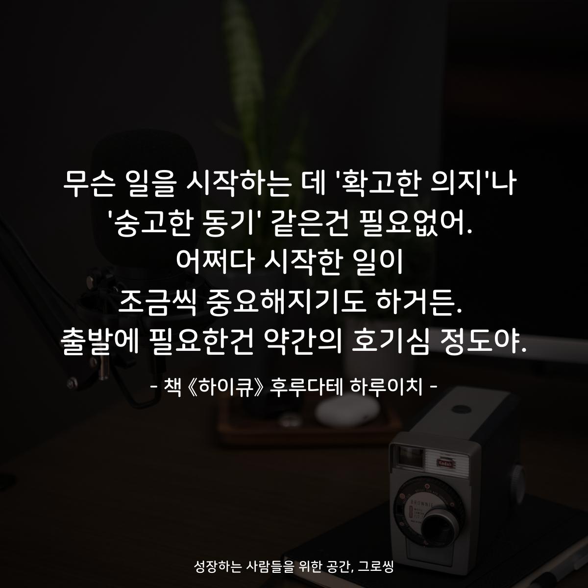 무슨 일을 시작하는 데 '확고한 의지'나 '숭고한 동기' 같은건 필요없어. 어쩌다 시작한 일이 조금씩 중요해지기도 하거든. 출발에 필요한건 약간의 호기심 정도야. - 책 《하이큐》 후루다테 하루이치