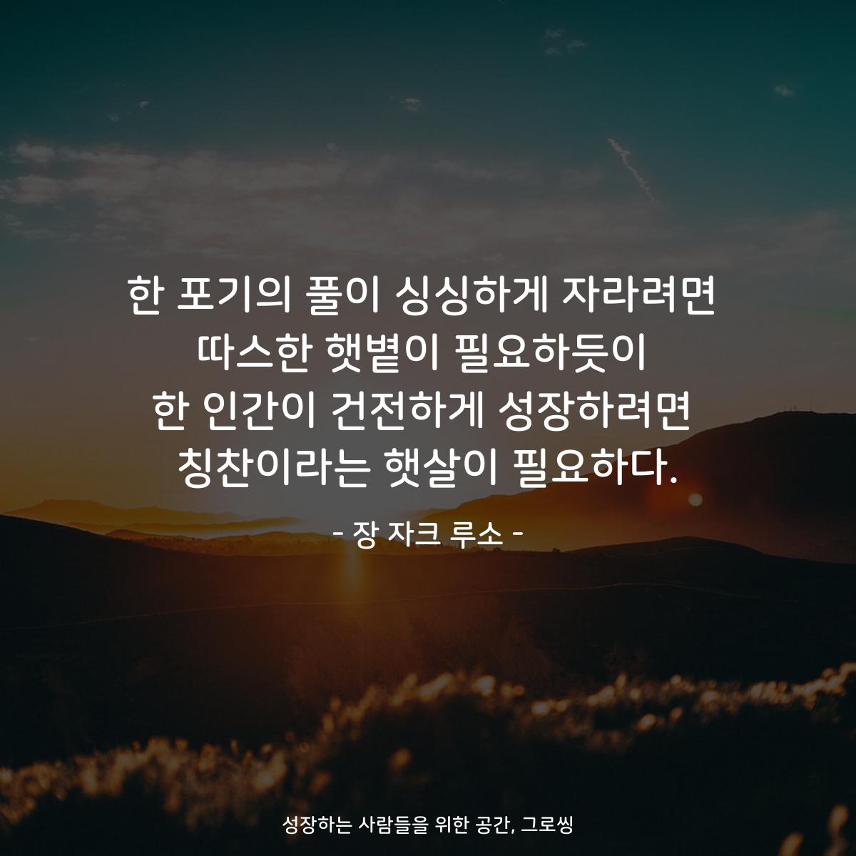 한 포기의 풀이 싱싱하게 자라려면 따스한 햇볕이 필요하듯이 한 인간이 건전하게 성장하려면 칭찬이라는 햇살이 필요하다. - 장 자크 루소