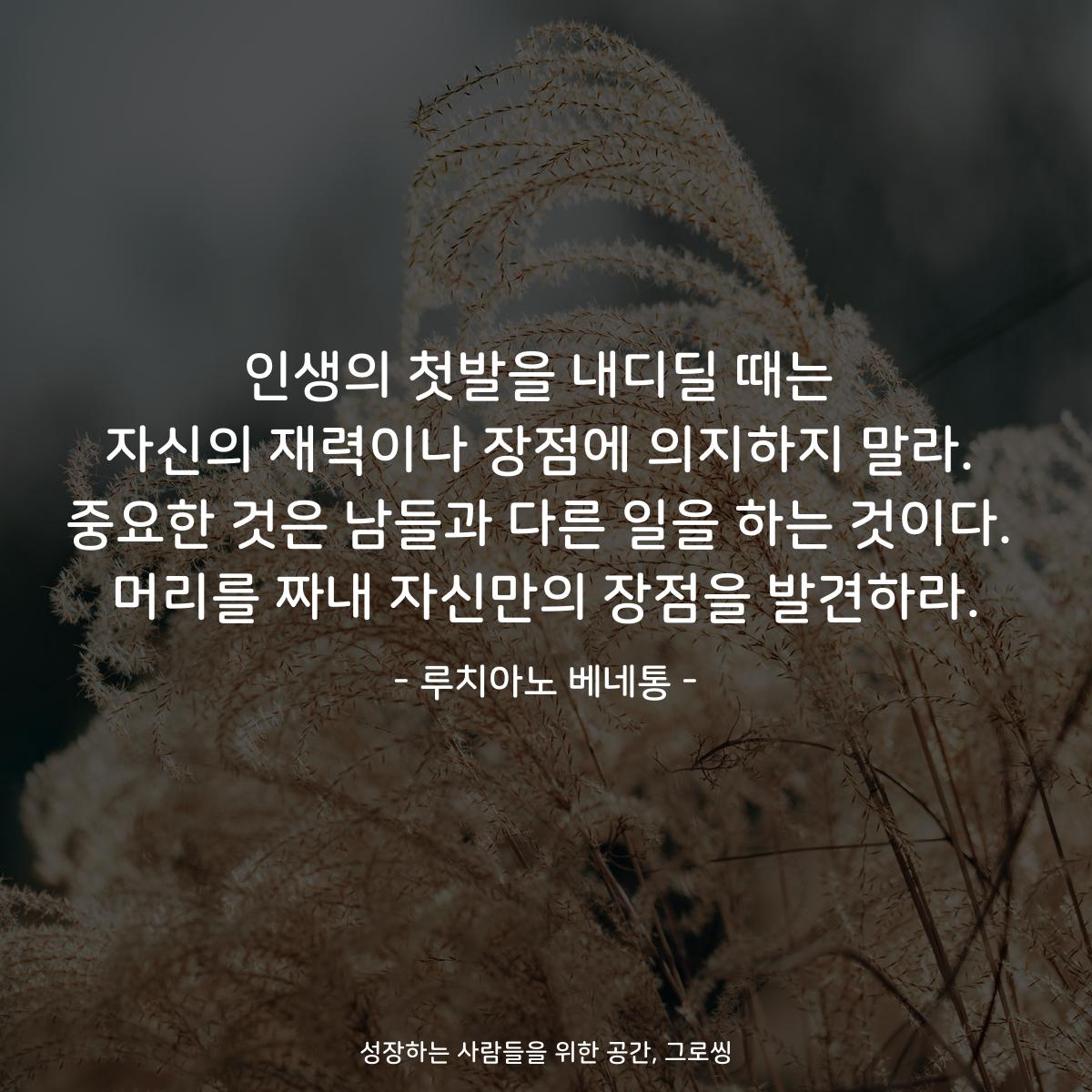 인생의 첫발을 내디딜 때는 자신의 재력이나 장점에 의지하지 말라. 중요한 것은 남들과 다른 일을 하는 것이다. 머리를 짜내 자신만의 장점을 발견하라. - 루치아노 베네통