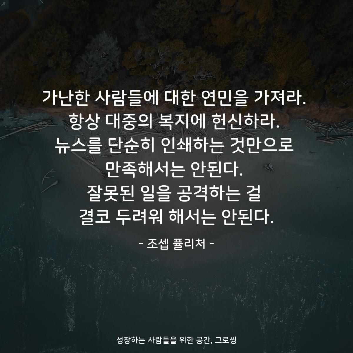 가난한 사람들에 대한 연민을 가져라. 항상 대중의 복지에 헌신하라. 뉴스를 단순히 인쇄하는 것만으로 만족해서는 안된다. 잘못된 일을 공격하는 걸 결코 두려워 해서는 안된다. - 조셉 퓰리처