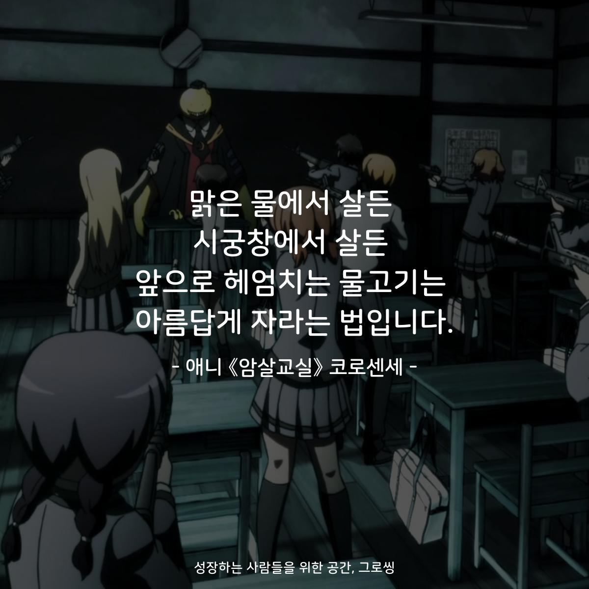 맑은 물에서 살든 시궁창에서 살든 앞으로 헤엄치는 물고기는 아름답게 자라는 법입니다. - 애니 《암살교실》 코로센세