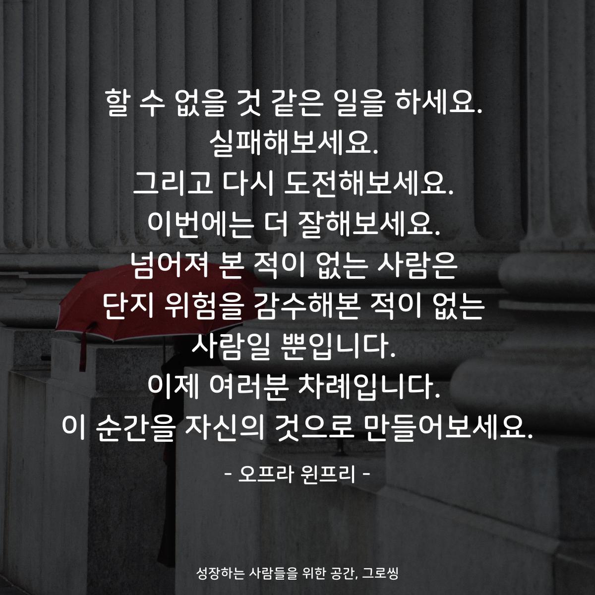 할 수 없을 것 같은 일을 하세요. 실패해보세요. 그리고 다시 도전해보세요. 이번에는 더 잘해보세요. 넘어져 본 적이 없는 사람은 단지 위험을 감수해본 적이 없는 사람일 뿐입니다. 이제 여러분 차례입니다. 이 순간을 자신의 것으로 만들어보세요. - 오프라 윈프리