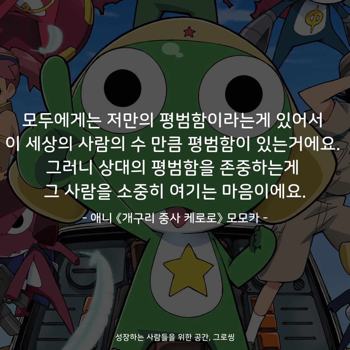 모두에게는 저만의 평범함이라는게 있어서 이 세상의 사람의 수 만큼 평범함이 있는거에요. 그러니 상대의 평범함을 존중하는게 그 사람을 소중히 여기는 마음이에요. - 애니 《개구리 중사 케로로》 모모카