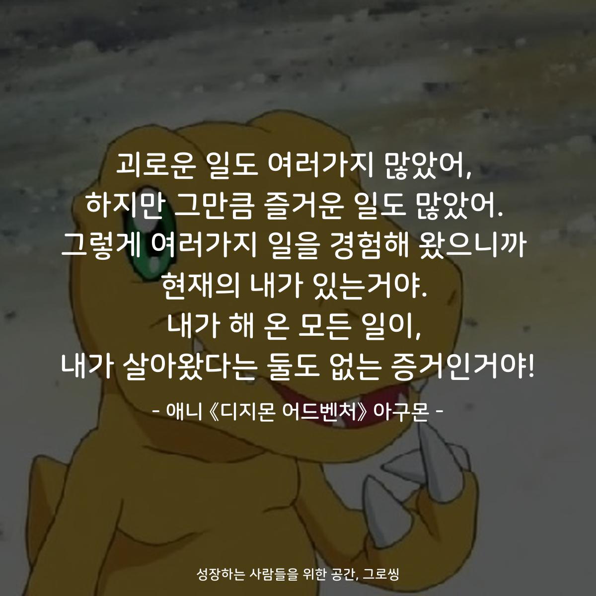 괴로운 일도 여러가지 많았어, 하지만 그만큼 즐거운 일도 많았어. 그렇게 여러가지 일을 경험해 왔으니까 현재의 내가 있는거야. 내가 해 온 모든 일이, 내가 살아왔다는 둘도 없는 증거인거야! - 애니 《디지몬 어드벤처》 아구몬
