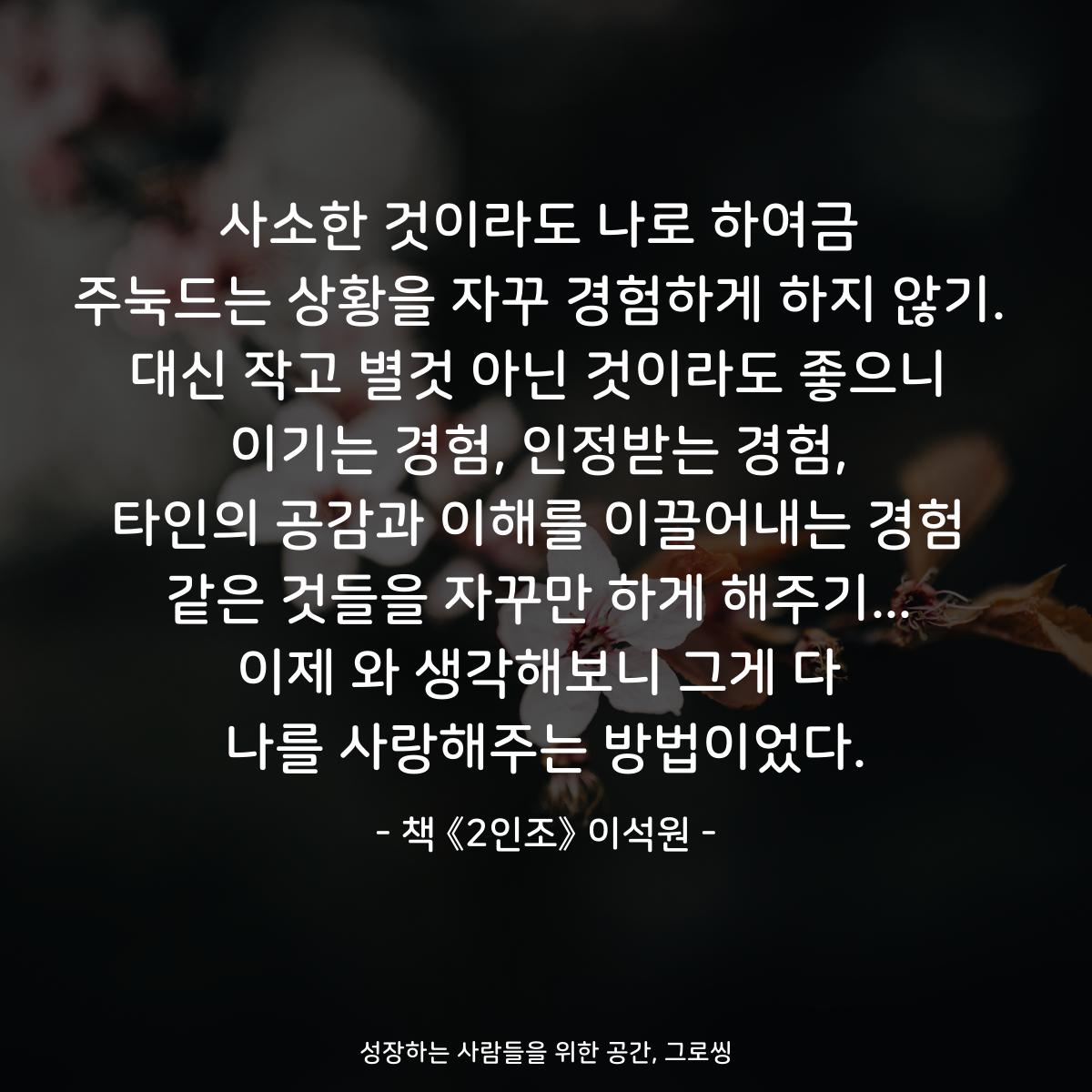 사소한 것이라도 나로 하여금 주눅드는 상황을 자꾸 경험하게 하지 않기. 대신 작고 별것 아닌 것이라도 좋으니 이기는 경험, 인정받는 경험, 타인의 공감과 이해를 이끌어내는 경험 같은 것들을 자꾸만 하게 해주기... 이제 와 생각해보니 그게 다 나를 사랑해주는 방법이었다. - 책 《2인조》 이석원