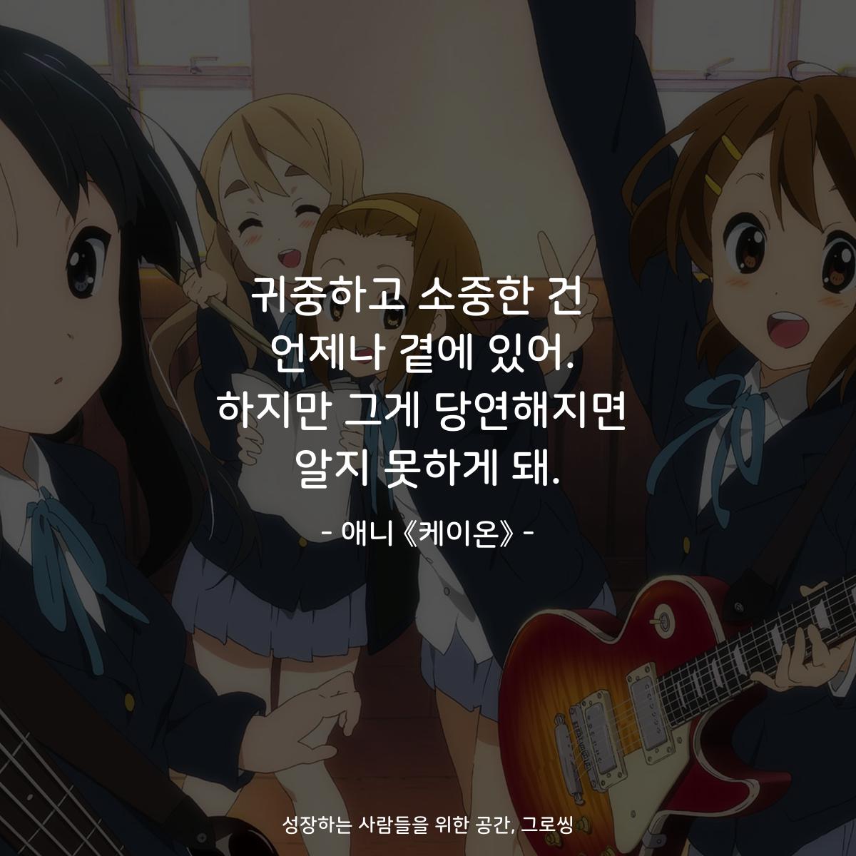 귀중하고 소중한 건  언제나 곁에 있어. 하지만 그게 당연해지면 알지 못하게 돼. - 애니 《케이온》